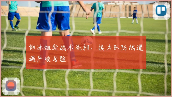 仰泳组新战术亮相，接力队防线遭遇严峻考验