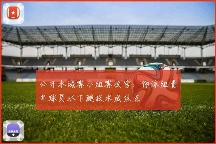 公开水域赛小组赛收官，仰泳组青年球员水下腿技术成焦点