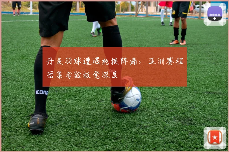 丹麦羽球遭遇轮换阵痛，亚洲赛程密集考验板凳深度