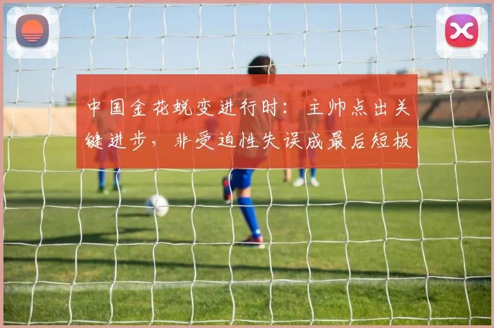 中国金花蜕变进行时：主帅点出关键进步，非受迫性失误成最后短板