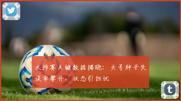 大师赛关键数据揭晓：头号种子失误率攀升，状态引担忧